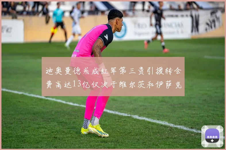 迪奥曼德或成红军第三贵引援转会费高达13亿仅次于维尔茨和伊萨克