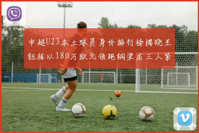 中超U23本土球员身价排行榜揭晓王钰栋以180万欧元领跑铜梁龙三人紧随其后