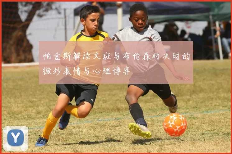 帕金斯解读文班与布伦森对决时的微妙表情与心理博弈