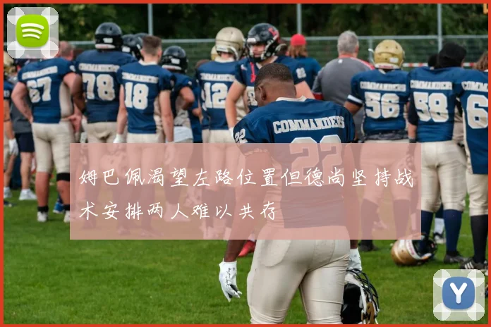 姆巴佩渴望左路位置但德尚坚持战术安排两人难以共存