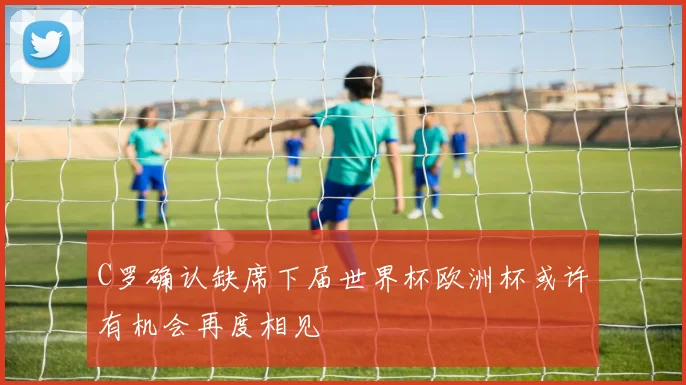 C罗确认缺席下届世界杯欧洲杯或许有机会再度相见