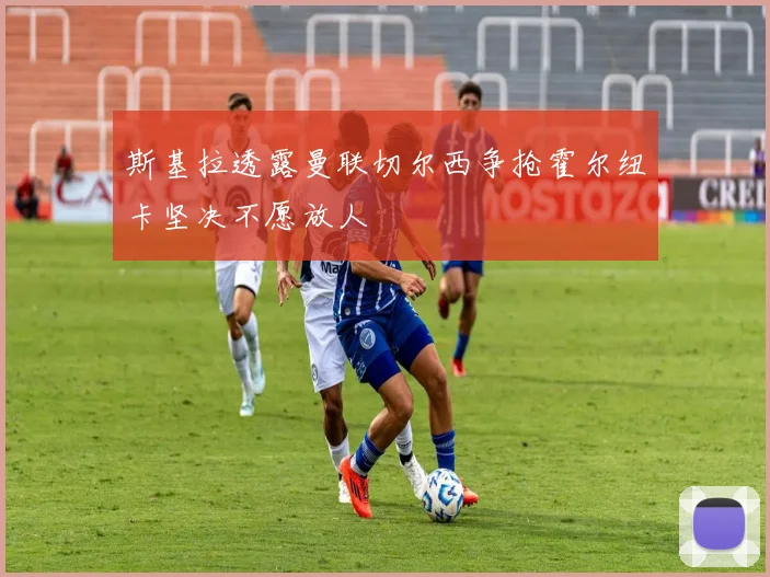 斯基拉透露曼联切尔西争抢霍尔纽卡坚决不愿放人
