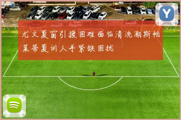 尤文夏窗引援困难面临清洗潮斯帕莱蒂夏训人手紧缺困扰