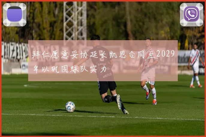 拜仁愿意妥协延长凯恩合同至2029年以巩固球队实力