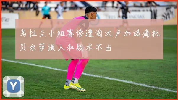 乌拉圭小组赛惨遭淘汰卢加诺痛批贝尔萨换人和战术不当