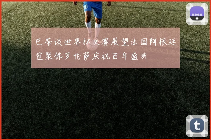 巴蒂谈世界杯决赛展望法国阿根廷重聚佛罗伦萨庆祝百年盛典