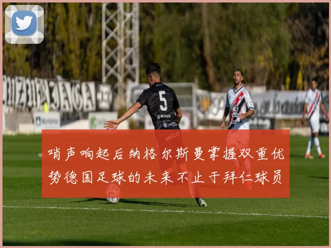 哨声响起后纳格尔斯曼掌握双重优势德国足球的未来不止于拜仁球员