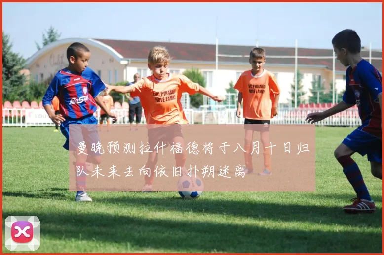 曼晚预测拉什福德将于八月十日归队未来去向依旧扑朔迷离
