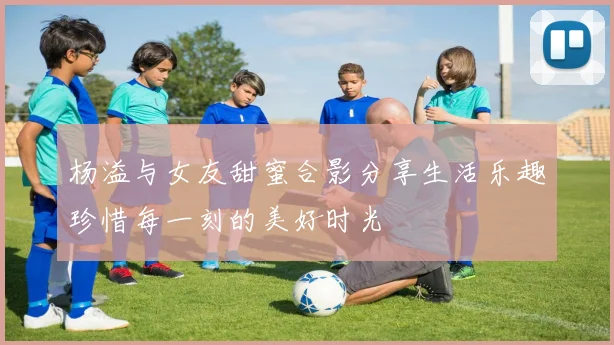 杨溢与女友甜蜜合影分享生活乐趣珍惜每一刻的美好时光