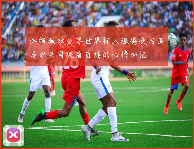 加维激动分享世界杯入选感受与亚马尔共同观看直播的心情回忆