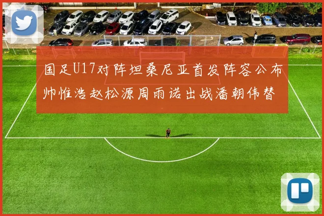国足U17对阵坦桑尼亚首发阵容公布帅惟浩赵松源周雨诺出战潘朝伟替补