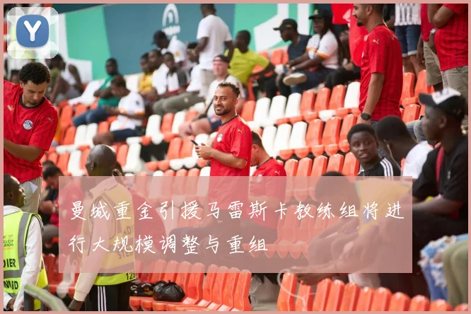 曼城重金引援马雷斯卡教练组将进行大规模调整与重组