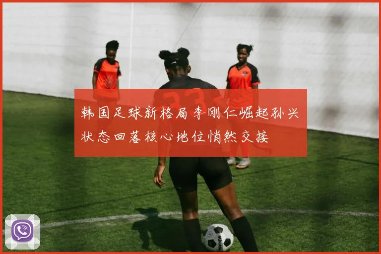 韩国足球新格局李刚仁崛起孙兴慜状态回落核心地位悄然交接