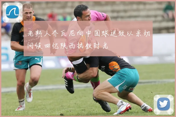 老熟人乔瓦尼向中国球迷致以亲切问候回忆陕西执教时光