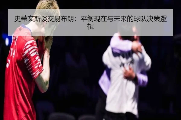 史蒂文斯谈交易布朗：平衡现在与未来的球队决策逻辑